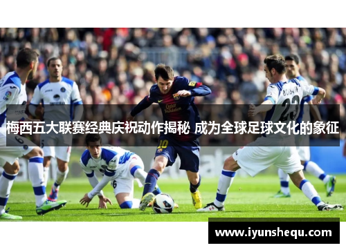 梅西五大联赛经典庆祝动作揭秘 成为全球足球文化的象征